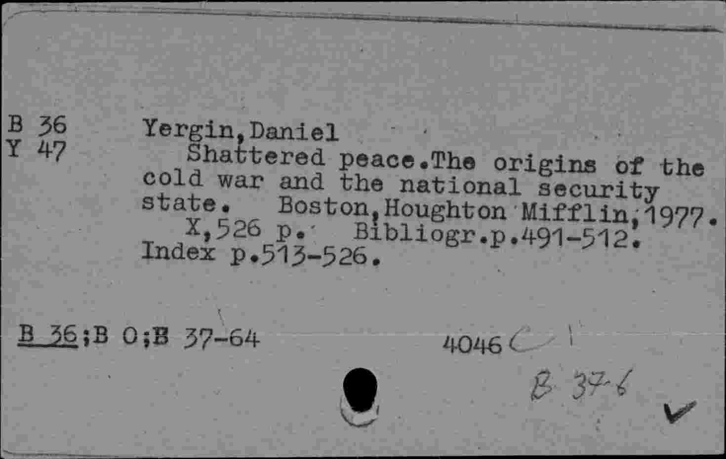 ﻿Yergin,Daniel ' -
Shattered peace.The origins of the c?ld war and the national security s	Boston,Houghton Mifflin, 1977
X,526 p.- Bibliogr.p.491-512.
Index p.513-526.
4046 <